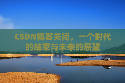 CSDN博客关闭，一个时代的结束与未来的展望